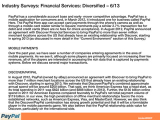 Industry Surveys: Financial Services: Diversiﬁed – 6/13
PayPal has a considerable account base and early- mover competitive advantage. PayPal has a
mobile application for consumers and, in March 2012, it introduced one for business called PayPal
Here. The PayPal Here app can accept card payments through the phone’s camera as well as
through a mobile card reader similar to Square; merchants pay a similar 2.7% transaction fee for
debit and credit cards (there are no fees for check acceptance). In August 2012, PayPal announced
an agreement with Discover Financial Services to bring PayPal to more than seven million
merchant locations across the US that already have an existing relationship with Discover, starting
in spring 2013 (as discussed in more detail in the “Current Environment” section of this Survey.)
MOBILE PAYMENTS
Over the past year, we have seen a number of companies entering agreements in the area of
mobile payments. As we see it, although some players are primarily focused on increasing their fee
revenues, all of the players are interested in accessing the rich data that is captured by payments
systems. Below we discuss several major transactions.
DISCOVER/PAYPAL
In August 2012, PayPal (owned by eBay) announced an agreement with Discover to bring PayPal to
more than 7 million merchant locations across the US that already have an existing relationship
with Discover, starting in spring 2013. We estimate that Discover/PayPal’s combined approximate
annual spend will be around $200 billion. That said, we think American Express has a head start, as
its total spending in 2011 was $822 billion (and $888 billion in 2012). Further, the $130 billion online
spend in 2011 for American Express compared favorably to PayPal’s net total payment volume of
$119 billion. In our view, the high penetration of ofﬂine merchant relationships favors the more
established networks, such as American Express, Visa, and MasterCard. However, we also think
that the Discover/PayPal combination has strong growth potential and that it will be a formidable
player in the mobile payments game. We also believe that the PayPal relationship adds value for
Discover, particularly on the international side.
 