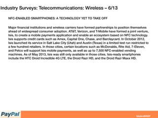 Industry Surveys: Telecommunications: Wireless – 6/13
NFC-ENABLED SMARTPHONES: A TECHNOLOGY YET TO TAKE OFF
Major ﬁnancial institutions and wireless carriers have formed partnerships to position themselves
ahead of widespread consumer adoption. AT&T, Verizon, and T-Mobile have formed a joint venture,
Isis, to create a mobile payments application and enable an ecosystem based on NFC technology.
Isis supports credit cards such as Amex, Capital One, Chase, and Barclaycard. In October 2012,
Isis launched its service in Salt Lake City (Utah) and Austin (Texas) in a limited test run restricted to
a few hundred retailers. In those cities, certain locations such as McDonalds, Rite Aid, 7-Eleven,
and Petco will support Isis mobile payments, as well as up to 7,500 NFC-enabled vending
machines. As of May 2013, Isis was still only available in those cities. Isis-ready smartphones
include the HTC Droid Incredible 4G LTE, the Droid Razr HD, and the Droid Razr Maxx HD.
 
