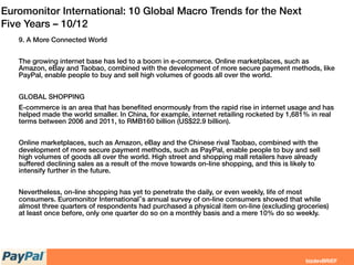 Euromonitor International: 10 Global Macro Trends for the Next
Five Years – 10/12
9. A More Connected World
 
The growing internet base has led to a boom in e-commerce. Online marketplaces, such as
Amazon, eBay and Taobao, combined with the development of more secure payment methods, like
PayPal, enable people to buy and sell high volumes of goods all over the world.
 
GLOBAL SHOPPING
E-commerce is an area that has beneﬁted enormously from the rapid rise in internet usage and has
helped made the world smaller. In China, for example, internet retailing rocketed by 1,681% in real
terms between 2006 and 2011, to RMB160 billion (US$22.9 billion).
Online marketplaces, such as Amazon, eBay and the Chinese rival Taobao, combined with the
development of more secure payment methods, such as PayPal, enable people to buy and sell
high volumes of goods all over the world. High street and shopping mall retailers have already
suffered declining sales as a result of the move towards on-line shopping, and this is likely to
intensify further in the future.
Nevertheless, on-line shopping has yet to penetrate the daily, or even weekly, life of most
consumers. Euromonitor International‟s annual survey of on-line consumers showed that while
almost three quarters of respondents had purchased a physical item on-line (excluding groceries)
at least once before, only one quarter do so on a monthly basis and a mere 10% do so weekly.
 
