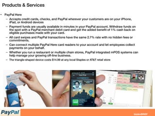 Products & Services
• PayPal Here
– Accepts credit cards, checks, and PayPal wherever your customers are on your iPhone,
iPad, or Android devices
– Payment funds are usually available in minutes in your PayPal account. Withdraw funds on
the spot with a PayPal merchant debit card and get the added beneﬁt of 1% cash back on
eligible purchases made with your card.
– All card swipes and PayPal transactions have the same 2.7% rate with no hidden fees or
commitments.
– Can connect multiple PayPal Here card readers to your account and let employees collect
payments on your behalf.
– Whether you run a restaurant or multiple chain stores, PayPal integrated mPOS systems can
help manage your growing off-line business.
– The triangle-shaped device costs $14.99 at any local Staples or AT&T retail store
 