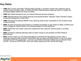 Key Dates
• 1998: Max Levchin and Peter Thiel founded Conﬁnity, a company whose main objective was to
enable money transfers solely on PDAs and Palm Pilots because unlike real cash in a wallet, the
encrypted digital wallets can never be stolen
• 1999: Elon Musk founded X.com, an internet ﬁnancial services company
• 1999: Representatives from Nokia Ventures and Deutsche Bank “beamed” Peter Thiel $4.5 million
in venture funding from a Palm Pilot
• 1999: Developed the Money Market Fund, allowing users to earn dividends on the unused money
in their accounts
• 2000: As both companies were locked in a heated competition to gain share on eBay, Conﬁnity and
X.com merged to create PayPal, thus allowing people to email payments
• 2000: PayPal hits one million users and creates their ﬁrst customer service center in La Vista,
Nebraska
• 2000: Conﬁnity’s software (allowed users to beam money to one another via Palm Pilots) is
discontinued
• 2001: Levchin teams up with David Gausebeck to develop the Gausebeck-Levchin Test, a
challenge response test to prevent fraud that hosts an image with black letters on top of a yellow
background with thin black lines - a human can identify the random letters but a computer robot
cannot – known as CAPTCHAS, which are widely used across the internet still today
Source: paypal-media.com
 