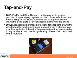 Tap-and-Pay
• 2010: PayPal and Bling Nation, a mobile payments service
provider of tap-and-pay payments at the point of sale, introduced
PayPal Bling, which allows consumers to fund purchases by
linking the BlingTag to a PayPal account on their mobile phone
• 2010: Expanded its purchase protections for shoppers around the
world when they make purchases, protecting cover shoppers on
merchant websites if they don’t receive an item they purchased or
if they receive an item that is signiﬁcantly diﬀerent than described
by the merchant
Source: paypal-media.com
 