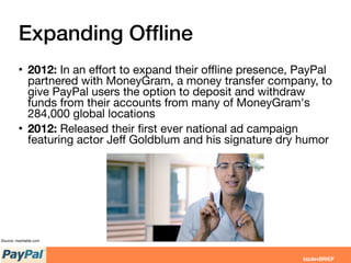 Expanding Ofﬂine
• 2012: In an eﬀort to expand their oﬄine presence, PayPal
partnered with MoneyGram, a money transfer company, to
give PayPal users the option to deposit and withdraw
funds from their accounts from many of MoneyGram's
284,000 global locations
• 2012: Released their ﬁrst ever national ad campaign
featuring actor Jeﬀ Goldblum and his signature dry humor
Source: mashable.com
 