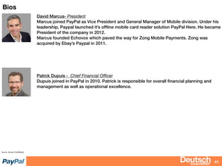 bizdevBRIEF
Bios
41
Source: Access Conﬁdential
David Marcus- President
Marcus joined PayPal as Vice President and General Manager of Mobile division. Under his
leadership, Paypal launched it’s ofﬂine mobile card reader solution PayPal Here. He became
President of the company in 2012.
Marcus founded Echovox which paved the way for Zong Mobile Payments. Zong was
acquired by Ebay’s Paypal in 2011.
Patrck Dupuis - Chief Financial Oﬃcer
Dupuis joined in PayPal in 2010. Patrick is responsible for overall ﬁnancial planning and
management as well as operational excellence.
 