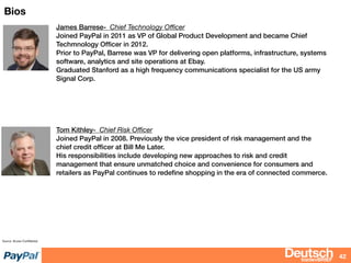 bizdevBRIEF
Bios
42
Source: Access Conﬁdential
James Barrese- Chief Technology Oﬃcer
Joined PayPal in 2011 as VP of Global Product Development and became Chief
Techmnology Ofﬁcer in 2012.
Prior to PayPal, Barrese was VP for delivering open platforms, infrastructure, systems
software, analytics and site operations at Ebay.
Graduated Stanford as a high frequency communications specialist for the US army
Signal Corp.
Tom Kithley- Chief Risk Oﬃcer
Joined PayPal in 2008. Previously the vice president of risk management and the
chief credit ofﬁcer at Bill Me Later.
His responsibilities include developing new approaches to risk and credit
management that ensure unmatched choice and convenience for consumers and
retailers as PayPal continues to redeﬁne shopping in the era of connected commerce.
 