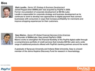 bizdevBRIEF
Bios
43
Source: Access Conﬁdential
Mark Lavelle- Senior VP, Strategy & Business Development
Joined Paypal when BillMeLater was acquired by PayPal in 2008.
Former vice president of corporate development at Bill Me Later.
Lavelle is responsible for corporate strategy and business development as he
continues to work to develop new approaches to digital payment that connect
businesses with consumers in ways that increase proﬁtability for merchants and
improve shopping experiences for their customers.
Gary Marino- Senior VP, Global Financial Services & the Americas
Co-founder of BillMeLater, Gary joined PayPal in 2008.
Marino works to strengthen the ﬁnancial ﬂexibility of the PayPal digital wallet through
a comprehensive portfolio of credit services that includes Bill Me Later and a wide
range of additional products offered with PayPal’s banking partners around the world.
A graduate of Syracuse University and Indiana State University, Gary is a board
member of the Johns Hopkins Discovery Fund for research in rheumatology.
 