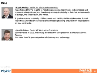 bizdevBRIEF
Bios
44
Source: Access Conﬁdential
Rupert Keeley- Senior VP, EMEA and Asia Paciﬁc
Rupert joined PayPal in 2010 to help bring connected commerce to businesses and
consumers in developed and developing economics initially in Asia, but subsequently
in Europe, the Middle East, and Africa.
A graduate of the University of Manchester and the City University Business School,
Rupert has undertaken executive roles in leading banking and payment organizations
on four continents.
John McCabe - Senior VP, Worldwide Operations
Joined Paypal in 2009. Previously the executive vice president at Wachovia Direct
Access.
Has more than 30 years experience in banking and technology.
 