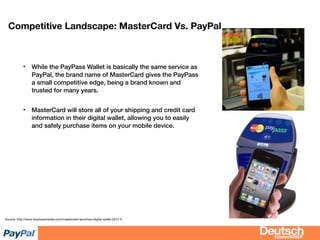 bizdevBRIEF
Competitive Landscape: MasterCard Vs. PayPal
• While the PayPass Wallet is basically the same service as
PayPal, the brand name of MasterCard gives the PayPass
a small competitive edge, being a brand known and
trusted for many years.
• MasterCard will store all of your shipping and credit card
information in their digital wallet, allowing you to easily
and safely purchase items on your mobile device.
Source: http://www.businessinsider.com/mastercard-launches-digital-wallet-2012-5
 