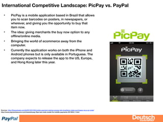 bizdevBRIEF
International Competitive Landscape: PicPay vs. PayPal
• PicPay is a mobile application based in Brazil that allows
you to scan barcodes on posters, in newspapers, or
wherever, and giving you the opportunity to buy that
item now.
• The idea: giving merchants the buy now option to any
ofﬂine/online media.
• Bringing the world of ecommerce away from the
computer.
• Currently the application works on both the iPhone and
Android phones but is only available in Portuguese. The
company expects to release the app to the US, Europe,
and Hong Kong later this year.
Sources: http://thenextweb.com/la/2013/01/03/mobile-payment-startup-picpay-lets-brazilians-make-purchases-via-a-qr-code/
http://www.paymentssource.com/news/picpay-ﬂips-bar-code-model-for-mobile-payments-3012844-1.html
 