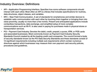 Industry Overview: Deﬁnitions
• API – Application Programming Interface. Speciﬁes how some software components should
interact with each other. Most often an API is a library that includes speciﬁcations for routines,
data structures, object classes, and variables.
• NFC – Near Field Communication. A set of standards for smartphones and similar devices to
establish radio communication with each other by touching them together or bringing them into
close proximity, usually no more than a few inches. Present and anticipated applications include
contactless transactions, data exchange, and simpliﬁed setup of more complex
communications such as Wi-Fi. Is also used in paying for purchases made in physical stores or
transportation services.
• PCI – Payment Card Industry. Denotes the debit, credit, prepaid, e-purse, ATM, or POS cards
and associated businesses. Most commonly known as Payment Card Industry Security
Standards Council created by all the leading credit card companies. The council formed a body
of security standards known as the PCI Data Security Standards and these standards consist of
12 signiﬁcant requirements including multiple sub-requirements which contain numerous
directives against which businesses may measure their own payment card security policies,
procedures and guidelines.
 