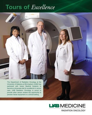 The Department of Radiation Oncology at the
University of Alabama at Birmingham (UAB) has
partnered with Varian Medical Systems to
become a showcase site for excellence in cancer
care. UAB Radiation Oncology is proud to
provide other cancer centers the opportunity to
preview Varian equipment in a clinical setting.
Tours of Excellence
 