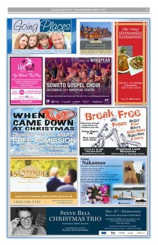 Living Light News - November/December 2015 15
G U I D E
EATING OUT • GETTING AWAY • RECREATION
Going Places
Plan a fall, winter or spring retreat at Sunnyside — a relaxing getaway!
Located 17 km W. of Red Deer at 202 Birchcliff Rd., Sylvan Lake, AB
www.sunnysidecamp.org
sunny@rttinc.com( 4 0 3 ) 7 4 8 - 2 1 9 7
•One on One/Couples/Group Training
•Family Friendly Bootcamps
•Pre & Post Natal Classes
•Baby-wearing
•Running, Retreats, Socials & Events
780-298-5888
hotmamafit.com/edmonton/southeast
Join our Group:
Hot Mama Fit - Edmonton SE
First
Class is
+ mention this ad
for more savings
SSilverSponsor
tickets $20 available at:
NEW BEGINNINGS BOOKSTORE
780-483-0234
TICKETS ONLINE OR TOLL FREE:
www.stevebell.com | 1-800-854-3499
Dec. 6th
- Edmonton
Beulah Alliance Church
Authentic Vietnamese Food
Hours: Mon - Sat 10:30 am to 9 pm
SSilverSponsor
 