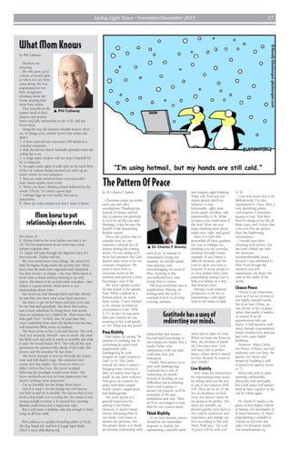 Living Light News - November/December 2015 17
by Dr. Charles F. Stanley
Christmas ramps up earlier
each year and often
overshadows Thanksgiving.
Instead of being a special
day to express our gratitude
to God for all His care and
blessings, it has become the
kickoff of the demanding
holiday season.
This is the perfect time to
consider how we can
maintain a lifestyle free of
anxiety during the coming
weeks. I’m not saying we’ll
never feel pressure, but God
doesn’t want stress to be our
constant companion. We
need to learn how to
overcome worry in the
moment and prevent it from
becoming a way of life.
The most capable teacher
for this lesson is the apostle
Paul. While confined in a
Roman prison, he wrote
these words: “I have learned
to be content in whatever
circumstances I am” (Phil.
4:11). In fact, he was more
than just content; he was
rejoicing in the Lord greatly
(v. 10). What was his secret?
Pray Rightly
Paul begins by saying, “Be
anxious for nothing, but in
everything by prayer and
supplication with
thanksgiving let your
requests be made known to
God” (v. 6). The Lord’s
remedy for stress is prayer –
bringing every concern to
Him, no matter how big or
small. In one short sentence,
Paul gives us a pattern for
peace with three simple
words: prayer, supplication,
and thanksgiving.
The word prayer is a
general expression for
talking to the Father.
However, it doesn’t mean
merely informing Him of
our needs. God wants to
answer our petitions, but
His greater desire is to build
an intimate relationship with
each of us. So instead of
immediately listing our
requests, we should spend
time praising God,
acknowledging our need of
Him, rejoicing in His
unconditional love, and
loving Him in return.
The next word Paul uses is
supplication. Sharing our
feelings with the Lord is
essential if we’re to develop
a loving, intimate
relationship that reaches
beyond head knowledge to
encompass our hearts. He’s a
tender Father who
sympathizes with our pain,
confusion, fear, and
frustration.
Finally, Paul advises us to
pray with thanksgiving.
Gratitude has a way of
redirecting our minds.
Instead of dwelling on our
difficulties and wondering
when God is going to
answer our prayers, we’ll be
reminded of His past
faithfulness and care. Then
we’ll be encouraged to trust
Him for our current needs.
Think Rightly
As we have learned, prayer
should be our immediate
response to anxiety, but
maintaining a peaceful spirit
also requires right thinking.
That’s why Paul says our
minds should dwell on
whatever is true,
honourable, right, pure,
lovely, good, excellent, and
praiseworthy (v. 8). What
occupies your mind most of
the time? How can you
begin thinking more about
what’s true, right, and good?
Since it is God who
personifies all these qualities,
one way to reshape our
thinking is to see everyday
activities through Christ’s
example. If you foresee a
difficult situation, ask the
Lord to show you how to
respond. If worry creeps in
or your temper flares, pray
immediately, asking God to
help you behave in a way
that honours Him.
Having a God-centered
perspective is the key to
maintaining a calm spirit
both in the midst of daily
stress and in times of crisis.
When we keep our focus on
Him, the promise of Isaiah
26:3 becomes ours: “You
will keep him in perfect
peace, whose mind is stayed
on You, because he trusts in
You” (NKJV).
Live Rightly
Paul closes his instructions
for maintaining inner peace
by telling believers the way
to put it into practice (Phil.
4:9). How do we do it? We
live in obedience to God.
Now, this doesn’t mean we
are going to be perfect. But
when we stumble, we
should quickly turn back to
the Lord in confession and
repentance and realign our
lives according to His will.
Then, Paul says, “the God
of peace will be with you”
(v. 9).
I not only know this to be
Biblical truth; I’ve also
experienced it. Once, after a
very disturbing phone
conversation, I remember
saying to God, “You have
been in charge of my life all
these years, and I know that
even now You are greater
than this frightening
circumstance.”
I should have been
churning with anxiety, but
the Lord clothed me with
His awesome,
incomprehensible peace
because I was submitted to
Him. Even though the
situation was still
tumultuous, my heart was
calm in the midst of the
storm.
Choose Peace
I know it can sometimes
seem as if we are victims of
our highly stressful world,
but if we have Christ, we
can choose to live in peace
rather than under a burden
of anxiety. If we let
apprehension rule our
hearts, it will interfere with
sleep, disrupt concentration,
hinder productivity, steal joy,
and even cause health
problems.
However, when Christ,
the Prince of Peace, has full
authority over our lives, He
guards our hearts and
minds by building a wall
of protection against worry
(v. 7).
Stress may pull us apart
mentally, emotionally,
physically, and spiritually,
but God’s peace will always
bind us back together so we
can be whole again.
Dr. Charles F. Stanley is the
pastor of First Baptist Church
of Atlanta, GA and founder of
In Touch Ministries. In Touch
programming is available in
Canada on television and
radio. For broadcast details,
visit intouchcanada.org.
s Dr. Charles F. Stanley
Gratitude has a way of
redirecting our minds.
What Mom Knows
Mom knew to put
relationships above rules.
s Phil Callaway
by Phil Callaway
Mothers are
amazing.
My wife grew up in
a home of mostly girls,
so when our two boys
came along, she was
unprepared for two
little orangutans
streaking about the
house wearing little
more than smiles.
They put jello in the
toaster, mud in their
diapers, and peanut
butter and jelly sandwiches in the VCR. Still she
loved them.
Along the way she learned valuable lessons. Here
are 12 things every mother knows but wishes she
didn’t:
1. A three-year-old can outscream 200 adults in a
crowded restaurant.
2. Kids should not throw baseballs upwards when the
ceiling fan is on.
3. A single-pane window will not stop a baseball hit
by a ceiling fan.
4. An eight-ounce glass of milk spilt on the back floor
of the car without being reported can stink up an
entire vehicle for two summers.
5. Peas are easily removed from a two-year-old’s
nose; beans require more work.
6. When you hear a flushing sound followed by the
words “Uh-oh,” it’s rarely a good sign.
7. Garbage bags are very useful, but not as
parachutes.
8. There are some odours you don’t want to know
the source of.
9. Always look in the oven before you turn it on.
10. The fire department in our town has a nine-
minute response time.
11. Legos will pass through the digestive tract of a
four-year-old. Dollies will not.
My own mom knew some things. She raised five
little hooligans living under the poverty line. Mom
knew that the kids were organized and unionized
but they weren’t in charge – she was. Mom knew to
never utter a threat without backing it up with
action. She knew to let us kids make mistakes – that
failure is a great teacher. Mom knew to put
relationships above rules.
She loved my Dad through thick and thin. Mostly
he was thin, but there were some thick years too.
She knew to get on her knees and pray every day
for her kids and grandkids. She knew that money
was a lousy substitute for being there, that words
were no substitute for a faithful life. Mom knew that
kids spell “love” T-I-M-E, that 30 years later they
won’t remember how clean the kitchen was but they
will remember Bible stories at bedtime.
She knew Jesus as her Lord and Saviour. She took
God very seriously. Herself – not so much. She read
the Bible each day and as much as possible did what
it said. She loved Psalm 78:4, “We will tell the next
generation the praiseworthy deeds of the Lord, His
power, and the wonders He has done.”
She knew enough to love us through the runny
nose and full diaper stage. She endured loud
noises and late nights. She loved us when we
didn’t return that love. She never stopped
believing the prodigal would come home. She
knew motherhood was far from glamorous, but
there’s nothing more important.
I’m so thankful for the things Mom knew.
And if it wasn’t for the things my wife knows,
our kids would be in trouble. She knows that if you
hook a dog leash over a ceiling fan, the motor is not
strong enough to rotate a 42-pound boy wearing
Batman underwear and a Superman cape.
But it will rotate a birthday cake fast enough to leave
icing on all four walls.
Phil Callaway is a speaker, bestselling author of ‘Tricks
My Dog Taught Me’ and host of Laugh Again Radio.
Check it out at philcallaway.org.
The Pattern Of Peace
©RandyGlasbergenglasbergen.com
 