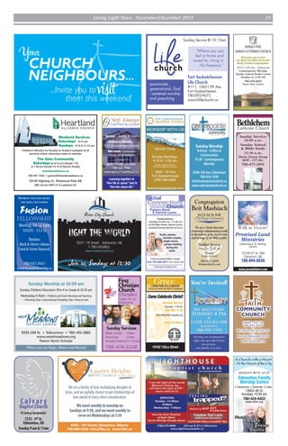 Living Light News - November/December 2015 19
Meeting: Sat. @ 6pm
10105 - 153 St
Pastors:
Mark & SherryAdams
Gord & Dawn Hancock
780-483-2665
www.fusionfellowship.ca
DIVERSITY WITH ONE HEART,
ONE VOICE, ONE PASSION
First
Christian
Church
(Disciples)
13407-97 St.
Edmonton
780-476-5238
Sunday Services
Bible Study: 10am
Worship: 11am
Sunday School:11:15am
Pastors Steve
& Carmen Lynne
Family Service:
- Sundays at 9:30 a.m. / 11:00 a.m.
at 205 Main Street, Spruce Grove
- Sunday Evening Service at 6 p.m.
Youth, women,
married couples,
single moms,
groups meeting
during the
week.
Connections
Global
Church
Fully accredited Bible college
Call 780-960-9077 for more info
www.gcccanada.com
Promised Land
Ministries
12145-67 St. NW
Edmonton, AB
780-944-0526
www.jesusdelivers.com
Walk in Victory!
Deliverance & Healing
Centre
Sunday Service:
10:00 a.m.
Sunday School
& Bible Study
11:30 a.m.
Pastor Forrest Stroup
4638 - 117 Ave.
780-477-2894
Lutheran Church
EMMAUSWAY
EMMAUS LUTHERAN CHURCH
Welcomes you to visit
our Spirit led, Bible based and
family oriented congregation.
5015-144 Ave., Edmonton
Contemporary Worship,
Sunday School,Youth Corner
Sundays at 11:00 AM
780-478-8697
Pastor Glen Carlson
IT’S A PLACE FOR YOU!
Worship Service
Saturday, 11:00 am
780-905-1124
http://edmonton.wcgweb.org
Come Celebrate Christ!
10162 152nd Street
Pastor Bob Millman
CHRISTIAN FELLOWSHIP
A Grace Communion International Congregation
Grace
Service – Sunday @ 10am
Children’s Ministry –
2-12 yrs (supervised nursery)
Mid-week: Connection
Groups, Youth Activities
9004-153 Ave. Edmonton
780-456-7890
www.necf.ca • necf@necf.ca
Learning together to
“live life in Jesus” and to
“live the Jesus life.”
“Where you can Begin, Believe and Belong!”
Sunday Worship at 10:00 am
Sunday Children Education (Pre-K to Grade 6) 10:15 am
Wednesday 6:45pm - Children and Youth Worship and Teaching
• Parenting Class • International Friendship Club • Divorce Care
9333-199 St. • Edmonton • 780-451-3881
www.westmeadows.org
Pastor Kevin Schular
B A P T I S T C H U R C H
10405 - 142 St.
780-454-3463
*
We invite you to join us!
*
Morning Worship@ 10:45
*
www.faithcom.ca
Fort Saskatchewan
Life Church
#111, 10421-99 Ave
Fort Saskatchewan
780-992-9673
www.fslifechurch.ca
passionate,
generational, God
- centered worship
and preaching
“Where you can
feel at home and
cared for, living in
His Presence.”
Sunday Service @ 10:15am
WeareafamilyofGod,multiplyingdisciplesof
Jesus,andwejoyfullychoosetoputrelationshipsof
loveaheadofeveryotherconsideration.
Wemeetweeklytoworshipon
Sundaysat9:30,andwemeetweeklyto
serveonWednesdaysat5:30
8505 - 142 Street, Edmonton, Alberta
780•483•5366 info@lhbc.ca www.lhbc.ca
Sunday Worship
9:45am - Coffee &
Conversation
10:30 - Contemporary
Worship
5940-159 Ave, Edmonton
780-454-1936
info@centrepointechurch.ca
www.centrepointechurch.ca
Calvar y
Baptist Church
“A Caring Community”
7215 - 97 St.
Edmonton, AB
Sunday 9 am & 11am
FORT SASKATCHEWAN
“ I am the light of the world.
Whoever follows me…
will have the light of life.”
-Jesus (John 8:12)
...
end!
NEIGHBOURS
...Invite you to
CHURCH
them this week
WORSHIP WITH US AT
Edmonton Family
Worship Centre
10605-96 St.
Sundays 10:00 am
780-424-6422
www.efwc.org
A Church with a Heart
- In the Heart of the City
Contemporary, Charismatic, Caring
Children’s Ministry for Nursery to Grade 6 available at all
services unless otherwise noted on website.
The Gate Community
Saturdays at 6:15 pm (Grade 7-9)
& 7:30 pm (Grade 10-12 & Recent Grads)
heartlandalliance.ca
780-467-7005 • general@heartlandalliance.ca
53105 Highway 21, Sherwood Park AB
(NE Corner HWY 21 & Lakeland Dr)
Weekend Services
Saturdays - 6:15 pm
Sundays - 9:15 & 11:15 am
Congregation
Beit Mashiach
9125-50 St NW
(The King’s University)
We are a Torah observant
community endeavouring to walk
in the fullness of the Jewish roots
and heritage of our biblical faith.
Shabbat Service
Saturday 10:30 am
Pastor:
Andrew Ketel
780-901-5859
beitmashiach.com
 