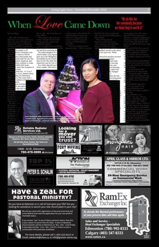 Living Light News - November/December 2015 5
Reliable Radiator
Services Ltd.
Serving industry & the public since 1951
12858 - 52 St., Edmonton
780-476-0895
Repairs to All Types of Cars, Trucks, Tractors, Industrial
Radiators, Gas Tanks, Heaters, AC Condensers
We Sell New Rads, Heaters, Gas Tanks and
Reconditioned Rads
SSilverSponsor
Looking
for a
mover
you can
trust?
• local/long distance • office/residential • moving supplies
780.998.2422
Call today for a
FREE estimate!
S
Silver
Sponsor
Edmonton (780) 992-8333
Calgary (403) 547-8333
www.ramex.ca
To elevate the thermal performance
of your process time and time again
Sales and Service -
Heat Exchanger Specialists
P
Platinum
Sponsor
G GoldSponsor
APRIL GLASS & MIRROR LTD.
24-Hour Emergency Service
on Commercial Work
• Commercial Doors/Hardware • Aluminum Doors
• Windows • Sealed Units • Screens • Replace/Repairs • Free Estimates
12774-115 St, Edmonton
PH: 780-452-2124 FAX: 780-451-3609
COMMERCIAL WORK
SPECIALISTS
SSilverSponsor
826 Webber Greens Drive NW
826 Webber Greens Drive NW
780-468-3768 or
780-487-0999
•TANNING • HAIR • ESTHETICS
• ELECTRICAL CONTRACTING • PROJECT MANAGEMENT
• LIGHTING MAINTENANCE/RETROFIT
(780) 465-0792
info@actionelectrical.net
www.actionelectrical.net
7931 Coronet Rd., Edmonton, AB
S
Silver
Sponsor
A TEGG Service Provider
(780) 243-7000
*Based on Individual Rankings from Re/Max International.
We will you assist with registration at the provincial level and
at the federal level with the application for your non-proﬁt &
charitable status.
If you answer “yes” to any of these questions above, then this
is your season to launch into the deep. A team of Apostolic
Church planters will be in Edmonton on Nov. 13th - 14th (Friday
& Saturday) and Dec. 11th – Dec. 12th (Fri. & Sat.) to start a
conversation with potential candidates.
For more details, please call 1-403-453.0447 or
Email: adodzroh@shaw.ca, or info@greater-works.org
Do you have an Ephesian 4:11 call of God upon your life? Are you
looking for assistance to launch your new church plant in your city?
have a zeal for
pastoral ministry?
by Bona Zhang
The words “An Edmonton
Christmas” can mean much more
than snow tires and frigid river
valley strolls. For one church in
the city’s southside, it means the
opportunity to make the spirit of
Christmas accessible to all.
An Edmonton Christmas is the
product of a vision at SPA for
Life to connect with people and
share Christmas with the city. The
church’s musical, theatrical, and
culinary talents combine to create
an evening filled with music,
celebration, and a free reception of
homemade treats.
Running from Dec. 11-13 at 7
p.m., with a 3 p.m. matinee show
on the Sunday, An Edmonton
Christmas is a free event with a
seven-year tradition of brightening
the community.
Pastor Jason Archibald,
SPA’s creative arts pastor who
birthed the idea and oversees its
production, sees the value of
celebrating Christmas in
this way. “We do this
for the community
because we think
they’re worth it.”
Far from being
theologically
heavy, the concert
welcomes people
of all faiths and
beliefs as Pastor
Archibald and
his team strive
to share the best
thing any church
has to offer – the Good News of
Jesus Christ.
“The gospel is about the love
of God, and the idea that God
is offering what people need,”
Archibald explains.
For one performer in particular,
the love of Christ was exactly what
she had been searching for.
The eldest daughter of a
church leader, Liwa Agcaoili
grew up in the Philippines
surrounded by the church and the
idea of God. But what she did not
experience was the love of God.
As a child, Agcaoili saw little
of her mother, who had to
work overseas, and suffered and
endured physical and sexual
abuse. As a young adult, she
moved to Canada to practise
nursing, and had hope for a
better life.
“I fell in love with someone,”
Agcaoili shares. “I had no one but
him, so I did everything I
could to keep him. I quit
my job, and I sacrificed
my friends.
And then he found another girl,
and I was left with nothing again. I
had nobody.”
After this heartbreak,
Agcaoili reached her lowest
point. Everyone she loved had
given her nothing but pain
and disappointment, and she
contemplated suicide as she asked
herself over and over, “Why?
Why?”
Her rhetorical question received
an unexpected answer.
Agcaoili’s aunt and uncle
invited her to a two-day
Christian retreat, and
she agreed, not knowing
the extent to which her
life would be changed
because of it.
“I remember the first
talk that was being given
by the pastor,”
Agcaoili recalls,
“It was called,
‘When Life
Sucks,’
and it was
about how
God never
abandons
us and
is always
with us.
It was
amazing;
it was
like it
was
made
for
me.”
Coming home from the retreat,
Agcaoili did not experience a
dramatic, overnight epiphany. But
she began to delve into the Bible
to learn about the God she had
grown up with but had never truly
known.
She realized that the source of
unconditional, all-satisfying love
had been within her reach all
along, and that the amazing love
of Jesus Christ would never let her
down.
Working closely with Archibald,
Agcaoili is now a passionate choir
member and soloist in her church’s
music ministry.
“It was Pastor Jason who
encouraged me to sing my first
solo. I surprised myself, I didn’t
know I could sing!” Agcaoili says
with a laugh, revealing the joyful,
spirit-filled woman God intends
her to be.
Like Archibald, Agcaoili is
excited to participate in An
Edmonton Christmas and
spread the love of Jesus with her
community.
“My grandfather was a
Christian,” she says, “He was
bound to a wheelchair, and he
prayed everyday. As a child, I
laughed at him, saying, ‘If there is
a God who listens to your prayers,
why are you still in a wheelchair?’
“Now I realize he wasn’t praying
for himself, he was praying for
us – for his grandkids to become
Christians. Before he died last
year, he told me that he was so
happy because God answered his
prayers.”
Jason Archibald, SPA’s creative arts pastor, along with choir
member Liwa Agcaoili invite people to watch ‘When Love Came
Down at Christmas,’ a musical celebrating the birth of Jesus Christ.
WhenLove CameDownphotobyNoelGranado
 