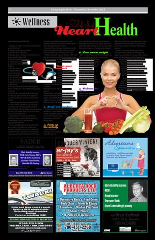 Bus: 780-420-6445
Helping people build better financial futures for themselves and their families.
Daryl Sader CA, CGA, CFP, CLU
daryls@saderfinancial.com
Ray Sader
ray@saderfinancial.com
Life & Disability Insurance,
Will & Estate Planning, RRSP’s,
RRIF’s & RESP’s, Investments,
Corporate Estate Planning,
Charitable Gift Planning
SADER
FINANCIAL ADVISORS GROUP INC.
SSilverSponsor
SSilverSponsor
make Living Light News possible
for you to enjoy. Please support
them with your business!
Sponsors...&Advertisers
ALBERTA ROCK
PRODUCTS LTD.Producers of Alberta Rainbow Rock
780-451-2260
“The Friendly Little Gravel Company”
Family Owned
15315-123 Ave. Edmonton
• Decorative Rock • Road Gravel
• Bark Chips • Fabric & Edging
• Limestone • Washed Play Sand
• Shale • Mulch
• U-Pick Up or We Deliver
P
Platinum
Sponsor
Call Orest Kuchmak
10543 - 50 St., Edmonton
780.462.4606
•Life& disabilityinsurance
•RRSPs
•Groupinsurance
•Segregatedfunds
•Estate&charitablegiftplanning
SSilverSponsor
Conquer winter!
ar-jay’s
lawn, garden &
snow equipment 2000
12868 – 52 St., Edm.
Service, Parts & Sales
for all Consumer or Commercial
Outdoor Power Equipment
Hours: Mon-Fri 8:30-5:30, Sat 9-3
Ph: 780-476-0448 or 1-877-476-0488
www.arjays.ab.ca
S
Silver
Sponsor
Wellness
by Dr. Cindy Maynard, PhD, RD
Are you at risk for heart disease? Take this
quiz to find out.
1. Are you over the age of 65?
2. Do you have diabetes?
3. Do you have a history of heart disease in
your immediate family?
4. Do you smoke cigarettes?
5. Is your total cholesterol
greater than 200mg/dL or
higher?
6. Do you have a
history of stroke,
coronary artery
disease or have
had a heart attack?
7. Have you been told you have high
blood pressure or take blood pressure
medication?
8. Are you more than 20% overweight or
have a Body Mass Index (BMI) score greater
than 26?
9. Do you feel stressed most of the day?
10. Do you get less than 30 minutes of
exercise per day or less than 3 hours per
week?
How did you do? If you answered“Yes”
to two or more questions, you could be
at risk for heart disease which includes
atherosclerosis, heart attack, coronary artery
disease, and stroke. Read on to learn how
you can lower your risk.
Heart disease is at the top of North
America’s most serious health problem.
Fortunately, it is one of the most
preventable diseases.
As you probably guessed by taking the
quiz, some risk factors are under your
control and others are not. For example,
uncontrollable risk factors include being
male, age, family history of heart disease,
and even race (African-Americans and
Mexican Americans are more likely to have
heart disease than Caucasians).
Controllable risk factors, however, include
those relating to lifestyle, such as weight,
exercise, smoking, and stress and anger.
Making changes in your lifestyle is the best
way to lower your risk of heart disease. Here
are some proven methods to help you lower
your risk and improve your health.
1. Know your
numbers
When you have too
much fat (fatty plaque)
in your blood, it can clog
your arteries and put you
at risk for heart disease. Here
are four main lipids (fats) that
circulate in our blood and their optimal
numbers:
Total Cholesterol: 200 mg/dL or less is
optimal
Triglycerides: 150 mg/dL or less is optimal
HDL (considered“good”cholesterol, the
higher number the better): Between 36-50
mg/dL is normal; above 50 mg/dL is optimal
LDL: Less than 100 mg/dL is optimal
2. Snuff out smoking
Smokers are at double the risk for heart
attack than nonsmokers.There are
several aids to help quit smoking,
such as the National Lung
Association or Smokers
Anonymous.
3. Amp up
the activity
Even moderate
activity such as walking
or gardening can
lower risk of heart disease. Start out small.
Group fitness classes, mall walks, work-out
videos from the library, or community adult
education classes can help you get started.
4. Lose excess weight
Even losing 10 percent of body weight can
help unburden your heart. Increasing
fibre and plant-based foods
such as fruits and vegetables
are helpful with weight loss
and lowering cholesterol.
Cutting down on
processed foods that
are high in saturated
fats and sugar also go a
long way in promoting
a heart-healthy diet. Ask
your provider to refer you to
a dietitian.
5. Release the
stress
When stress becomes a
normal part
of the day instead of a rare occurrence, it can
affect behaviour that leads to heart disease
such as overeating, smoking or high blood
pressure.
Taking a 10-minute timeout, planning
one pleasurable activity into the day, and
expressing gratitude on a regular basis reduce
stress and increase overall life enjoyment.
Living a healthy lifestyle starts in the
mind long before it shows up in our
behaviour. Break big goals into
smaller, bite-size pieces for long-
term success.Think of your changes
as producing a new, better you.
Reward yourself for little successes.
And remember, health is wealth.
Cindy Maynard PhD, RD, is a health
psychologist, registered dietitian and a
health and fitness writer. Dr. Maynard is
passionate about health and wellness and
motivating people towards better health.
Visit her website at drcindymaynard.net.
Heart
Living Light News - November/December 20156
 