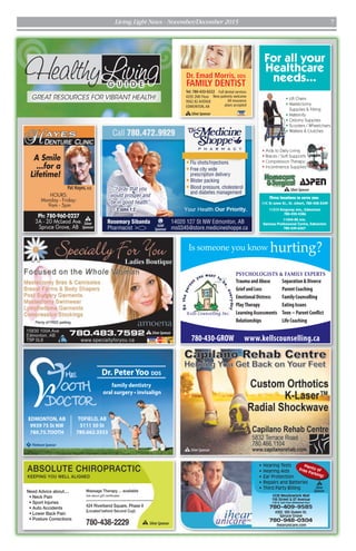 Dr. PeterYoo DDS
Call 780.75. tooth
r nvisalign
Dr. PeterYoo DDS
Call 780.75. tooth
r nvisalign
EDMONTON, AB
9939 75 St NW
780.75.TOOTH
family dentistry
Dr. Peter Yoo DDSDr. PeterYoo DDS
Call 780.75. tooth
r nvisalign
Dr. PeterYoo DDS
Call 780.75. tooth
r nvisalign
Dr. PeterYoo DDS
Call 780.75. tooth
r nvisalign
TOFIELD, AB
5111 50 St
780.662.3553
Dr.PeterYooDDS
Call780.75.tooth
rnvisalign
PPlatinumSponsor
SSilverSponsor
Healthy G U I D E
GREAT RESOURCES FOR VIBRANT HEALTH!
Living
Ph: 780-960-0227
3A - 20 McLeod Ave.
Spruce Grove, AB
HOURS:
Monday - Friday:
9am - 5pm
A Smile
...for a
Lifetime!
Pat Hayes, D.D.
S
Silver
Sponsor
Plenty ofFree Parking!
780-409-9585
780-948-0304
#226 Meadowlark Mall
156 Street & 87 Avenue
(159 St. Exit from Whitemud Fwy)
#202, 505 Queen St.
Spruce Grove
ihearunicare.com
• Hearing Tests
• Hearing Aids
• Ear Protection
• Repairs and Batteries
• Third Party Billing
S
Silver
Sponsor
• Aids to Daily Living
• Braces / Soft Supports
• Compression Therapy
• Incontinence Supplies
For all your
Healthcare
needs...
11044-82 Ave.
Garneau Professional Centre, Edmonton
780-439-6367
11C St Anne St., St. Albert, 780-458-5349
11315 Kingsway Ave., Edmonton
780-452-4386
Three locations to serve you:
• Lift Chairs
• Mastectomy
Supplies & Fitting
• Maternity
• Ostomy Supplies
• Scooters / Wheelchairs
• Walkers & Crutches
SSilverSponsor
Tel: 780-433-0222
#205 2ND Floor
9562 82 AVENUE
EDMONTON,AB
Dr. Emad Morris, DDS
FAMILY DENTIST
Full dental services
New patients welcome
All insurance
plans accepted
SSilverSponsor
ABSOLUTE CHIROPRACTIC
KEEPING YOU WELL ALIGNED
780-438-2229
Need Advice about....
Ask about gift certificates
SilverSponsorS
Is someone you know hurting?
TraumaandAbuse
GriefandLoss
EmotionalDistress
PlayTherapy
LearningAssessments
Relationships
Separation&Divorce
ParentCoaching
FamilyCounselling
EatingIssues
Teen~ParentConflict
LifeCoaching
PSYCHOLOGISTS & FAMILY EXPERTS
780-430-GROW www.kellscounselling.ca
Flu shots/Injections
Free city wide
prescription delivery
Blister packing
Blood pressure, cholesterol
and diabetes management
Rosemary Sibanda
Pharmacist
14020 127 St NW Edmonton, AB
ms0345@store.medicineshoppe.ca
“I pray that you
would prosper and
be in good health”
- 3 John 1:2
Call 780.472.9929
G
Gold
Sponsor
Living Light News - November/December 2015 7
 