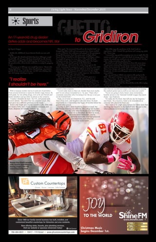 Living Light News - November/December 20158
Since 1969 our family-owned business has built, installed, and
customized beautiful countertops for Edmonton and area residents.
Now offering sinks, faucets, plus plumbing services.
Visit our website or spacious showroom today!
780-484-0831 • 10417 - 174 Street • www.pfcustomcountertops.com
G GoldSponsor
by Crystal Kupper
Unlike his childhood, Jason Avant’s hands are sure and
steady.
No longer the abandoned little boy from Chicago’s rough
South Side, the 32-year-old darts downfield for the Kansas
City Chiefs, cradling the football gently. He knows if not for
his grandmother, those hands could just as easily be gripping
a gun.
“Growing up in Chicago was rough by nature,” Avant tells
Living Light News. “I’ve seen drive-by shootings, my cousins
pulled off the street and shot up. I’ve had cars chasing after
me, rival gangs running at my car.”
With a runaway mother and an in-and-out-of-jail father,
Avant seemed destined to repeat his family’s tragic history. By
sixth grade, he was selling drugs, even as he saw friends and
family members end up either in prison or the cemetery.
“I realize I shouldn’t be here,” the 6-0, 210-pound wide
receiver admits. “You don’t hear me complain much. [My
past] gives me a different grittiness on the inside.”
Avant’s only bright spot was his Grandma Lillie. Time with
her meant a hefty dose of love, kindness and Jesus, and
Avant, desperate for stability, soaked it up.
Then again, he immersed himself on the football field, too.
Buoyed by Lillie’s faith and ever-present love, Avant ranked
as one of Illinois’ best wideouts and played in the prestigious
Army All-American Bowl his senior year of high school.
From there, he headed to the University of Michigan, where
he caught 82 passes for more than 1,000 yards his final
collegiate season. Next came Philadelphia after the Eagles
chose him in the fourth round of the 2006 draft.
With Chicago still fresh in his mind, Avant put in the
work, increasing his receptions in each of his first seven NFL
seasons. Before signing with the Chiefs in 2014, he snagged
over 50 receptions between 2010 and 2012 for the Eagles.
And even though he’s not a rookie anymore, his coachable
attitude and work ethic still define him.
“He can be a blocker, pass-receiver and he gives us a
multitude of skills that we can take advantage of as an
offense,” says Chiefs’ offensive coordinator Doug Pederson.
Going the extra mile is how Avant wants to be known. If
the ghetto taught him anything, it was that life can be given
and taken away in a heartbeat, and the only thing people can
control is their response.
“I work really hard at what I do. Harder than most maybe,
and I’m not always rewarded for it,” he says. “That’s why I
constantly remember who I’m doing it for. My joy is not just
on the football field.”
Nope, it’s at home in Clemonton, N.J., with his wife
Stacy of six years, and daughters Jala and Amya. It’s most
importantly in a relationship that began 18 months before his
grandmother passed.
On May 4, 2003, Avant headed to church as usual, but
this Sunday morning was different. The college kid recalled
time after time when he should have been killed,
kicked out or discarded. Yet there he stood,
his entire future before him, and he
suddenly knew why: God had protected
and loved him, even when the
rest of the world hadn’t.
“The Bible says the goodness of the Lord leads to
repentance. Well, I found His goodness and mercy my entire
life,” Avant says.
“I remember my grandma praying over me at night that the
streets wouldn’t get me. I saw His hand of mercy; when I did
wrong, He would not condemn me or write me off. Finally I
said, I really surrender my life to You.”
Life both on and off the field hasn’t been the same since.
His personal relationship with Jesus isn’t just for Sundays,
either; Avant insists he “needs God’s covering to keep
[him] from danger and injury. The game of football is so
dangerous, it’s not something you want to do on your
own volition.”
The up-and-down Chiefs can attest to the parity in the
NFL. “Our goal is always to win the next game, to focus on
one day at a time,” he says. “And my number one goal is to
play as hard as I can for Jesus Christ.”
Avant is convinced God has blessed him to be able to play
10 seasons in the NFL.
But he sees it being about more than just football. Avant
asks what do touchdowns matter when you’re not treating
the stadium janitor just as well as you treat your coach?
“You’re not going to find a better, more tremendous,
humble person in the National Football League than Jason
Avant,” says Pederson.
“If I make the Pro Bowl, that will one day be forgotten,”
says Avant. “As a receiver, I want to be remembered as
someone who played his heart out.
“But I want to be a light and a witness for Christ more than
anything that happens on the football field. My goal is that
when someone mentions me, they mention God.”
photocourtesyKansasCityChiefs
Kansas City Chief’s versatile
wide receiver Jason Avant is
leaving a legacy that will
extend beyond football.
Sports
Ghettoto Gridiron
“I realize
I shouldn’t be here.”
An 11-year-old drug dealer
defies odds and becomes NFL star
 