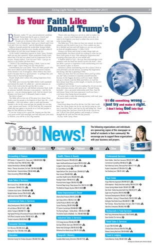 Living Light News - November/December 2015 9
AlllistingsareinEdmontonunlessotherwiseindicated.
The following organizations and individuals
are sponsoring copies of this newspaper on
behalf of residents in their community! We
encourage you to support these organizations
with your business and prayers.
P=Platinum G =Gold S=Silver=Sapphire=EmeraldD=Diamond
EPRGordonC.Ferguson& Co.,SlaveLake(1-888-849-8383)P
H&RBlock,StonyPlain(780-963-3066) P
HarlandHendrickson(780-466-2629) G
HenryJ.Theune,Accountant,FortSask.(780-998-2060) G
OrestKuchmak-FinancialAdvisor(780-462-4606)S
VisionAccounting(780-643-8698)S
Accounting & Finance
Bert’sAuto&Tires (780-484-1034) S
Crackmasters (780-482-2725) S
CrosstownAutoCentre (780-488-4881) G
ReliableRadiatorServices(780-476-0895) S
Valk’sAutoCentre(780-475-0552) S
Auto Sales & Services
Commercial Sales & Services
AlbosDevelopments(780-922-2366) G
All-Lock-Rescue(780-447-5625) S
AshtonTransport(780-998-7511) P
HighSpeedPrinting&PromotionalProducts(780-434-7431) G
SoftEffectsComputerServices(780-963-3623) S
TrimtechIndustries(780-455-9643) G
Fort Moving (780-998-2422) S
Modigliani Hair (780-486-3768) S
Consumer Services
EdmontonSocietyforChristianEducation(780-408-7933) S
Education
AbsoluteChiropractic(780-438-2229) S
AspenHealthcare/HomecareSurgical(780-452-4386) S
Congdon’sAidstoDailyLiving(780-483-1762) S
Dr.DavidMilner,Dentist G
HayesDentureClinic,SpruceGrove (780-960-0227)S
IhearUnicare(780-409-9585) S
LoonRiverHealthCentre(780-649-3490) S
ParadigmEsteem(780-962-0152) S
ProvincialHomeOxygen(780-930-7052) G
ProvincialSleepGroup/SleepApneaClinic(780-701-4531) G
TheMedicineShoppe,Skyview(780-472-9929) G
Health, Fitness & Beauty
AlbertaRockProducts(780-451-2260) G
AprilGlass&Mirror(780-452-2124) G
CanfabProducts(780-451-4341)S
CanuckPlumbing(780-997-0996) G
PFCustomCountertops(780-484-0831) G
TheFlooringPeople / ArtistryBlinds (780-454-2727) G
TheKitchenStudio&Wallbeds-Etc.(780-468-7088)P
Home Improvement & Decor
Industrial Sales & Services
CCD EnergyServices(780-406-2901) G
EastGapOilfield,SlaveLake(780-649-5370) S
RamexHeatExchangers(780-992-8333)P
WhitemudIronWorksGroup(780-701-3295)S
Nonprofit / Ministry
CanadianBibleSociety,Edmonton(780-439-7729) S
Professional Services
KevinKoleba-StateFarmInsurance(780-435-7817) S
CornerstoneCounselling(780-482-6215)S
ParkVeterinaryCentre,SherwoodPark(780-417-1119) S
Snyder&AssociatesLLP(780-426-4133) S
VanDoesburgLaw (780-451-2661) S
Real Estate
AngusMacInnesAppraisals(780-499-5657) S
ArlieJesperson-RealtyExecutivesLeading(780-916-2333) P
CanyonSpringsMasterBuilder(780-487-3021) G
DanGitzel-RealtyExecutivesNorthStar(780-455-0777) S
EagleAcresProperties(780-916-4968) G
FernwoodDevelopments(780-430-1375)P
GuyPelletier-Century21RewardRealty(780-473-2589) S
KellingtonRealEstateGroup(780-288-9011) G
PamTycholaz-RemaxRealEstate,FortSask.(780-777-0202)S
SaboBros.Enterprises(780-466-3104) D
Restaurants & Food Services
NHATrangVietnameseRestaurant(780-479-4649)S
SteveSchattle(TimHortons)P
Retail Sales & Services
Ar-Jay’s(780-476-0448) S
ChristianBook&Record(780-478-2798)S
Massey’sSewingMachines(780-454-6869) S
Travel & Lodging
CampNakamun,Busby(780-967-5585) S
GoodNews!
Sharing the
Keepforreference!
B
illionaire, reality TV star, and presidential candidate
Donald Trump said that he goes to church and
believes in the Bible – but is he a Christian?
“People are so shocked when they find … out I am
Protestant. I am a Presbyterian. And I go to church and I love
God and I love my church,” said the Republican candidate.
Millions of people around the world share Trump’s beliefs.
You’ll find them in churches every Sunday, and when asked if
they believe in God, they won’t hesitate to say yes.
At the Family Leadership Summit in Ames, Iowa, Trump’s
faith was put into question. When moderator Frank Luntz
asked him if he has ever asked God for forgiveness for his
actions, Trump replied, “I am not sure I have. I just go on
and try to do a better job from there.
“I think if I do something wrong, I think, I just try and
make it right. I don’t bring God into that picture.”
Unfortunately, he is not alone. There are many people who
have never asked God for forgiveness for various reasons.
Some dismiss it out of arrogance; others believe they don’t
need it because they’re a “good person,” or perhaps they just
believe they’re beyond forgiveness.
People simply don’t realize why asking forgiveness from
God is crucial.
The Bible says everyone has fallen below God’s standards
and missed the mark. It’s called sin – and sin separates us
from a holy God in this life and the life to come.
Every time you tell a lie, talk behind someone’s back, look
at someone lustfully, disrespect your parents – and the list
goes on – you are sinning against God. And sin doesn’t just
distance you from God, it ultimately leads to death.
But there is hope!
The Bible tells us that out of His great love, Jesus Christ
made a way for people to be forgiven of their sins. He – God
Almighty – who was sinless, came to earth and became
human to die on the cross and pay the penalty for our sins
– past, present and future. On the third day, He conquered
death and rose again to reconcile us to God and prepare a
place for His followers in Heaven.
If you are trying to live a good life, hoping one day that
your good works will outweigh your bad and earn your entry
to Heaven, you will be in for a big surprise.
There’s only one thing you can do in order to make it to
Heaven – receive God’s forgiveness while you’re alive. In
order to be forgiven, you need to admit that you’ve done
some wrong things.
The Bible says “If we claim we have not sinned, we deceive
ourselves and the truth is not in us. If we confess our sins,
He is faithful and just and will forgive us our sins and purify
us from all unrighteousness” (1 John 1:8-9)
Trying to do better and trying to make things right are
commendable, but these actions do nothing to erase our sin
from God’s point of view. Only asking for forgiveness and
accepting what Jesus did on your behalf will.
A shallow belief in God – the type that acknowledges God’s
existence with the head but doesn’t involve the heart – does
not allow a person to experience God’s transforming love nor
earn anyone a place in heaven.
Salvation is about surrendering your life to Jesus Christ as
your personal Lord and Saviour, accepting His forgiveness,
and living a life that is pleasing to Him.
Have you done this? Do you know where you’ll go when
you die? Take a moment to examine yourself honestly
because it’s the biggest decision you’ll ever make. Maybe
you go to church, read the Bible and believe in God but
have always kept Him at arm’s length, or maybe you haven’t
considered God before.
The good news is that if you’re reading this, it’s not too late.
Jesus welcomes anyone with open arms – Donald Trump
included – into a personal relationship with Him. And life
with Jesus Christ is the best experience you’ll ever have –
even better than being elected president.
If you’re ready to start this amazing journey with God, pray
this prayer from your heart:
Dear God,
I have heard about You all my life but I feel like I don’t really
know You. Please forgive me for my sins and for going my own
way. I need You. Please come into my life and change me. Thank
You for giving Your Son Jesus Christ to die on the cross for my
sins. I ask for Your divine guidance and strength as I journey
through this life with You from this day forward.
In Jesus’ name I pray, Amen.
photobyGageSkidmore/CCBY-SA
“If I do something wrong …
I just try and make it right.
I don’t bring God into that
picture.”
Is Your Faith Like
Donald Trump’s
 