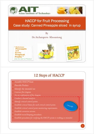 By
Dr.Atcharaporn Khoomtong
HACCP for Fruit Processing
Case study: Canned Pineapple sliced in syrup
12 Steps of HACCP
 Assemble HACCPTeam
 Describe Product
 Identify the intended use
 Construct flow diagram
 On-site confirmation of flow diagram
 Conduct a hazard analysis.
 Identify critical control points.
 Establish critical limits for each critical control point.
 Establish critical control point monitoring requirements.
 Establish corrective actions.
 Establish record keeping procedures.
 Establish procedures for verifying the HACCP system is working as intended.
2
 