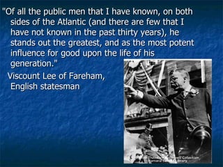 "Of all the public men that I have known, on both sides of the Atlantic (and there are few that I have not known in the past thirty years), he stands out the greatest, and as the most potent influence for good upon the life of his generation."  Viscount Lee of Fareham,  English statesman  