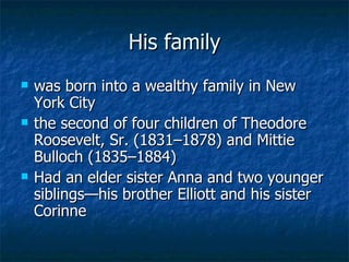 His family was born into a wealthy family in  New York City   the second of four children of Theodore Roosevelt, Sr. (1831–1878) and Mittie Bulloch (1835–1884) Had an elder sister Anna and two younger siblings—his brother Elliott and his sister Corinne 