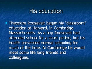His education Theodore Roosevelt began his "classroom" education at Harvard, in Cambridge Massachusetts. As a boy Roosevelt had attended school for a short period, but his health prevented normal schooling for much of the time. At Cambridge he would meet some life long friends and colleagues.  