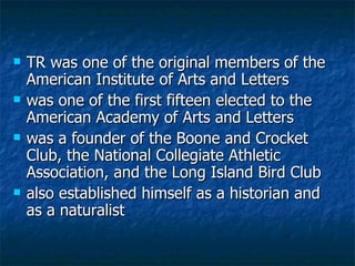 TR was one of the original members of the American Institute of Arts and Letters   was one of the first fifteen elected to the American Academy of Arts and Letters   was a founder of the Boone and Crocket Club, the National Collegiate Athletic Association, and the Long Island Bird Club also established himself as a historian and as a naturalist 