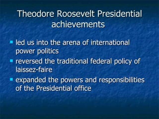 Theodore Roosevelt Presidential achievements  led us into the arena of international power politics   reversed the traditional federal policy of laissez-faire   expanded the powers and responsibilities of the Presidential office   