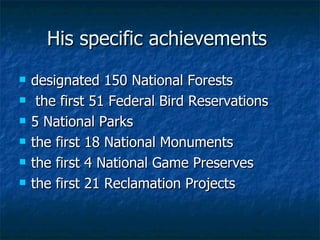 His specific achievements   designated 150 National Forests the first 51 Federal Bird Reservations 5 National Parks  the first 18 National Monuments  the first 4 National Game Preserves  the first 21 Reclamation Projects   