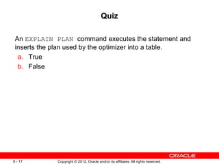 Copyright © 2012, Oracle and/or its affiliates. All rights reserved.
6 - 17
Quiz
An EXPLAIN PLAN command executes the statement and
inserts the plan used by the optimizer into a table.
a. True
b. False
 