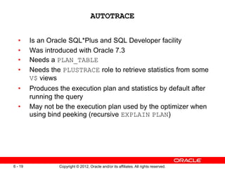 Copyright © 2012, Oracle and/or its affiliates. All rights reserved.
6 - 19
AUTOTRACE
• Is an Oracle SQL*Plus and SQL Developer facility
• Was introduced with Oracle 7.3
• Needs a PLAN_TABLE
• Needs the PLUSTRACE role to retrieve statistics from some
V$ views
• Produces the execution plan and statistics by default after
running the query
• May not be the execution plan used by the optimizer when
using bind peeking (recursive EXPLAIN PLAN)
 