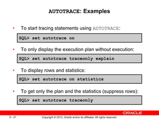 Copyright © 2012, Oracle and/or its affiliates. All rights reserved.
6 - 21
AUTOTRACE: Examples
• To start tracing statements using AUTOTRACE:
• To only display the execution plan without execution:
• To display rows and statistics:
• To get only the plan and the statistics (suppress rows):
SQL> set autotrace on
SQL> set autotrace traceonly explain
SQL> set autotrace on statistics
SQL> set autotrace traceonly
 