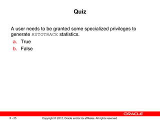 Copyright © 2012, Oracle and/or its affiliates. All rights reserved.
6 - 25
Quiz
A user needs to be granted some specialized privileges to
generate AUTOTRACE statistics.
a. True
b. False
 
