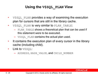 Copyright © 2012, Oracle and/or its affiliates. All rights reserved.
6 - 26
Using the V$SQL_PLAN View
• V$SQL_PLAN provides a way of examining the execution
plan for cursors that are still in the library cache.
• V$SQL_PLAN is very similar to PLAN_TABLE:
– PLAN_TABLE shows a theoretical plan that can be used if
this statement were to be executed.
– V$SQL_PLAN contains the actual plan used.
• It contains the execution plan of every cursor in the library
cache (including child).
• Link to V$SQL:
– ADDRESS, HASH_VALUE, and CHILD_NUMBER
 