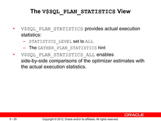 Copyright © 2012, Oracle and/or its affiliates. All rights reserved.
6 - 29
The V$SQL_PLAN_STATISTICS View
• V$SQL_PLAN_STATISTICS provides actual execution
statistics:
– STATISTICS_LEVEL set to ALL
– The GATHER_PLAN_STATISTICS hint
• V$SQL_PLAN_STATISTICS_ALL enables
side-by-side comparisons of the optimizer estimates with
the actual execution statistics.
 