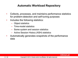 Copyright © 2012, Oracle and/or its affiliates. All rights reserved.
6 - 34
Automatic Workload Repository
• Collects, processes, and maintains performance statistics
for problem-detection and self-tuning purposes
• Includes the following statistics:
– Object statistics
– Time-model statistics
– Some system and session statistics
– Active Session History (ASH) statistics
• Automatically generates snapshots of the performance
data
 