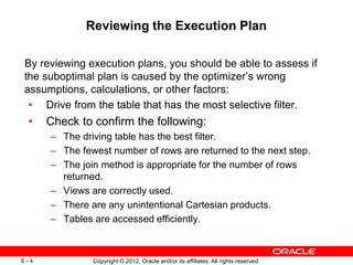 Copyright © 2012, Oracle and/or its affiliates. All rights reserved.
6 - 4
Reviewing the Execution Plan
By reviewing execution plans, you should be able to assess if
the suboptimal plan is caused by the optimizer’s wrong
assumptions, calculations, or other factors:
• Drive from the table that has the most selective filter.
• Check to confirm the following:
– The driving table has the best filter.
– The fewest number of rows are returned to the next step.
– The join method is appropriate for the number of rows
returned.
– Views are correctly used.
– There are any unintentional Cartesian products.
– Tables are accessed efficiently.
 