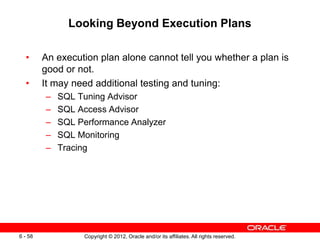 Copyright © 2012, Oracle and/or its affiliates. All rights reserved.
6 - 58
Looking Beyond Execution Plans
• An execution plan alone cannot tell you whether a plan is
good or not.
• It may need additional testing and tuning:
– SQL Tuning Advisor
– SQL Access Advisor
– SQL Performance Analyzer
– SQL Monitoring
– Tracing
 