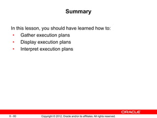 Copyright © 2012, Oracle and/or its affiliates. All rights reserved.
6 - 60
Summary
In this lesson, you should have learned how to:
• Gather execution plans
• Display execution plans
• Interpret execution plans
 