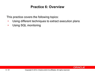 Copyright © 2012, Oracle and/or its affiliates. All rights reserved.
6 - 61
Practice 6: Overview
This practice covers the following topics:
• Using different techniques to extract execution plans
• Using SQL monitoring
 