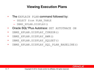 Copyright © 2012, Oracle and/or its affiliates. All rights reserved.
6 - 7
Viewing Execution Plans
• The EXPLAIN PLAN command followed by:
– SELECT from PLAN_TABLE
– DBMS_XPLAN.DISPLAY()
• Oracle SQL*Plus Autotrace: SET AUTOTRACE ON
• DBMS_XPLAN.DISPLAY_CURSOR()
• DBMS_XPLAN.DISPLAY_AWR()
• DBMS_XPLAN.DISPLAY_SQLSET()
• DBMS_XPLAN.DISPLAY_SQL_PLAN_BASELINE()
 