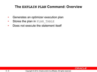 Copyright © 2012, Oracle and/or its affiliates. All rights reserved.
6 - 8
The EXPLAIN PLAN Command: Overview
• Generates an optimizer execution plan
• Stores the plan in PLAN_TABLE
• Does not execute the statement itself
 