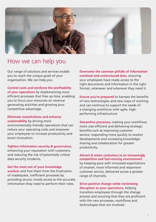 3
Our range of solutions and services enable
you to reach the unique goals of your
organisation. We can help you:
Control costs and reinforce the profitability
of your operations by implementing more
efficient processes that free up time, enabling
you to focus your resources on revenue
generating activities and growing your
competitive advantage.
Eliminate wastefulness and enhance
sustainability by driving more
environmentally-friendly operations that can
reduce your operating costs and empower
your employees to increase productivity and
boost innovation.
Tighten information security & governance,
enhancing your reputation with customers,
and reducing the risk of potentially critical
data security incidents.
Get the most out of your knowledge
workers and free them from the frustration
of inadequate, inefficient processes by
providing secure, timely access to the accurate
information they need to perform their roles.
How we can help you
Overcome the common pitfalls of information
overload and unstructured data, ensuring
your employees have ready access to the
right documents and information in the right
format, whenever and wherever they need it.
Ensure you’re prepared to harness the benefits
of new technologies and new ways of working
and can continue to support the needs of
a changing workforce with agile, high-
performing infrastructure
Streamline processes, making your workflows
more cost-efficient and delivering strategic
benefits such as improving customer
service, responding more quickly to market
developments and increasing knowledge-
sharing and collaboration for greater
productivity.
Attract & retain customers in an increasingly
competitive and fast-moving environment
by keeping pace with increased expectations
of smarter, more informed and responsive
customer service, delivered across a greater
range of channels.
Drive positive change while minimising
disruption to your operations, helping
transition employees through the change
process and ensuring that they are proficient
with the new processes, workflows and
technologies that are involved.
 