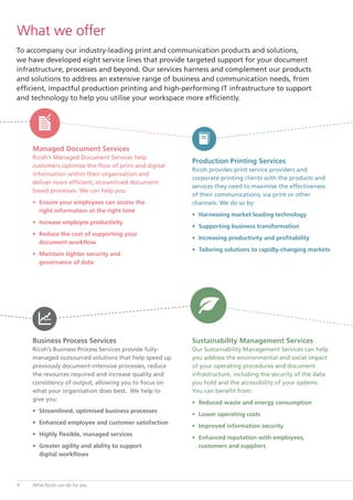 To accompany our industry-leading print and communication products and solutions,
we have developed eight service lines that provide targeted support for your document
infrastructure, processes and beyond. Our services harness and complement our products
and solutions to address an extensive range of business and communication needs, from
efficient, impactful production printing and high-performing IT infrastructure to support
and technology to help you utilise your workspace more efficiently.
Managed Document Services
Ricoh’s Managed Document Services help
customers optimise the flow of print and digital
information within their organisation and
deliver more efficient, streamlined document-
based processes. We can help you:
•	 Ensure your employees can access the
	 right information at the right time
•	 Increase employee productivity
•	 Reduce the cost of supporting your
	 document workflow
•	 Maintain tighter security and
	 governance of data
Production Printing Services
Ricoh provides print service providers and
corporate printing clients with the products and
services they need to maximise the effectiveness
of their communications, via print or other
channels. We do so by:
•	 Harnessing market leading technology
•	 Supporting business transformation
•	 Increasing productivity and profitability
•	 Tailoring solutions to rapidly-changing markets
Business Process Services
Ricoh’s Business Process Services provide fully-
managed outsourced solutions that help speed up
previously document-intensive processes, reduce
the resources required and increase quality and
consistency of output, allowing you to focus on
what your organisation does best. We help to
give you:
•	 Streamlined, optimised business processes
•	 Enhanced employee and customer satisfaction
•	 Highly flexible, managed services
•	 Greater agility and ability to support
	 digital workflows
Sustainability Management Services
Our Sustainability Management Services can help
you address the environmental and social impact
of your operating procedures and document
infrastructure, including the security of the data
you hold and the accessibility of your systems.
You can benefit from:
•	 Reduced waste and energy consumption
•	 Lower operating costs
•	 Improved information security
•	 Enhanced reputation with employees,
	 customers and suppliers
What we offer
What Ricoh can do for you4
 