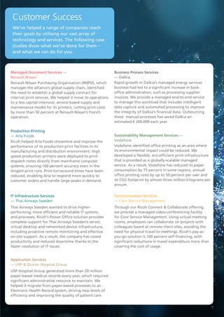 Renault-Nissan Purchasing Organisation (RNPO), which
manages the alliance’s global supply chain, identified
the need to establish a global supply contract for
internal print services. We helped it move its operations
to a less capital-intensive, service-based supply and
maintenance model for its printers, cutting print costs
by more than 50 percent at Renault-Nissan’s French
operation.
Managed Document Services —
Renault-Nissan
Ricoh helped Arla Foods streamline and improve the
performance of its production print facilities in its
manufacturing and distribution environment. High
speed production printers were deployed to print
dispatch notes directly from mainframe computer
systems, ensuring 100 percent accuracy even in the
longest print runs. Print turnaround times have been
reduced, enabling Arla to respond more quickly to
customer orders and handle large peaks in demand.
Production Printing
— Arla Foods
IT Infrastructure Services
— Thai Airways Sweden
Thai Airways Sweden wanted to drive higher-
performing, more efficient and reliable IT systems
and processes. Ricoh’s Power Office solution provides
complete support for Thai Airways Sweden’s server,
virtual desktop and networked device infrastructure,
including proactive remote monitoring and effective
on-site support. As a result, the company has raised
productivity and reduced downtime thanks to the
faster resolution of IT issues.
USP Hospital Group generated more than 20 million
paper-based medical records every year, which required
significant administrative resource to maintain. We
helped it migrate from paper-based processes to an
Electronic Health Record system, driving new levels of
efficiency and improving the quality of patient care.
Application Services
— USP & Quiron Hospital Group
Rapid growth in Dalkia’s managed energy services
business had led to a significant increase in back-
office administration, such as processing supplier
invoices. We provide a managed end-to-end service
to manage this workload that includes intelligent
data capture and automated processing to improve
the integrity of Dalkia’s financial data. Outsourcing
these manual processes has saved Dalkia an
estimated € 200,000 each year.
Business Process Services
— Dalkia
Sustainability Management Services —
Vodafone
Vodafone identified office printing as an area where
its environmental impact could be reduced. We
developed a flexible, eco-efficient print infrastructure
that is provided as a globally-scalable managed
service. As a result, Vodafone has reduced its paper
consumption by 75 percent in some regions, annual
office printing costs by up to 50 percent per user and
its CO2 footprint by almost three million kilograms per
annum.
Communication Services
­— Coor Service Management
Through our Ricoh Connect & Collaborate offering,
we provide a managed video-conferencing facility
for Coor Service Management. Using virtual meeting
rooms, employees can collaborate on projects with
colleagues based at remote client sites, avoiding the
need for physical travel to meetings. Ricoh’s pay-as-
you-go solution is 100 percent self-financing, with
significant reductions in travel expenditure more than
covering the cost of usage.
We’ve helped a range of companies reach
their goals by utilising our vast array of
technology and services. The following case
studies show what we’ve done for them –
and what we can do for you.
Customer Success
7
 