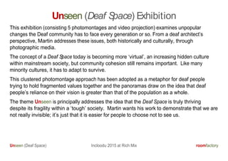 Unseen (Deaf Space) Incloodu 2015 at Rich Mix roomfactory
Unseen (Deaf Space) Exhibition
This exhibition (consisting 5 photomontages and video projection) examines unpopular
changes the Deaf community has to face every generation or so. From a deaf architect’s
perspective, Martin addresses these issues, both historically and culturally, through
photographic media.
The concept of a Deaf Space today is becoming more ‘virtual’, an increasing hidden culture
within mainstream society, but community cohesion still remains important. Like many
minority cultures, it has to adapt to survive.
This clustered photomontage approach has been adopted as a metaphor for deaf people
trying to hold fragmented values together and the panoramas draw on the idea that deaf
people’s reliance on their vision is greater than that of the population as a whole.
The theme Unseen is principally addresses the idea that the Deaf Space is truly thriving
despite its fragility within a ‘tough’ society. Martin wants his work to demonstrate that we are
not really invisible; it’s just that it is easier for people to choose not to see us.
 