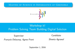Master of Science in Informatics at Grenoble
Workshop it!
Problem Solving Team Building Digital Solution
Supervisor
Fran¸cois Delaunay, Agnes Front
Candidate
Shweta Agrawal
September 1, 2016
 