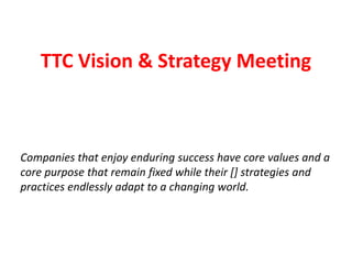 Companies that enjoy enduring success have core values and a
core purpose that remain fixed while their [] strategies and
practices endlessly adapt to a changing world.
TTC Vision & Strategy Meeting
 