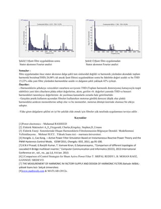 Şekil(11)Şunt filtre uyguladıktan sonra
Stator akımının Fourier analizi
Şekil(12)Şunt filtre uygulamadan
Stator akımının Fourier analizi
Sonuçlar :
filtre uygulamadan önce stator akımının dalga şekli tam sinüsoidal değildi ve harmonik yüzünden akımdaki toplam
harmonik bozulma(THD) 26,08% idi ancak Şunt filtresi uygulandıktan sonra bu faktörün değeri azaldı ve bu THD
15,22% oldu yani filtre yüzünden harmoniklar azaldı ve dalganın şekli yaklaşık 42% iyileşti.
Öneriler:
- Harmoniklerin şebekeye verecekleri zararların seviyesini THD (Toplam harmonik distorsiyonu) katsayısıyla tespit
edebiliriz yani tüm cihazların plaka etiket değerlerine, akım, gerilim vb. değerleri yanında THD ve benzeri
harmonikleri tanımlayıcı değerlerinin de yazılması kanunlarla zorunlu hale getirilmelidir.
- Gerçekte pratik kullanım açısından filtreleri kullanırken motorun gürültü derecesi düşük olur çünkü
harmonikler,senkron momentlerine sebep olur ve bu momentler, motorun dönüşü üzerinde olumsuz bir etkiye
sahıptır.
-Yüke giren dalgaların şeklini en iyi bir şekilde elde etmek için filtreler yük tarafında uygulanması tavsiye edilir .
Kaynaklar
[1]Power electronics – Muhamad RASHEED
[2] Elektrik Makineleri A. E. Fitzgerald, Charles Kingsley, Stephen D. Umans
[3] Elektrik Enerji Sistemlerinde Oluşan Harmoniklerin Filtrelenmesinin Bilgisayar Destekli Modellenmesi
VeSimülasyonu . Mehmet SUCU . Yüksek lisans tezi – marmara üniversitesi.
[4] Hongda. Li, Cao Kang, ―Active Power Filter Simulation Based on Instantaneous Reactive Power Theory and the
PWM Hysteresis Control Mode,‖ ICEMI‘2011, Chengdu: IEEE, 2011, pp.95-100.
[5] K.N.V Prasad, G.Ranjith Kumar, T. Vamsee Kiran, G.Satyanarayana., "Comparison of different topologies of
cascaded H-Bridge multilevel inverter," Computer Communication and Informatics (ICCCI), 2013 International
Conference on , vol., no., pp.1,6, 4-6 Jan. 2013.
[6] ] Comparison of Control Strategies for Shunt Active Power Filter T. SRIPAL REDDY1, B. MOHAN RAO2,
GANNOJU SRIDEVI3.
[7] THE MEASUREMENT OF HARMONIC IN FACTORY SUPPLY AND DESIGN OF HARMONIC FILTERS Bahadır AKBAL-
yüksek lisans tezi- Selçuk üniversitesi.
[8]www.mathwork.com & MATLAB r2012a .
 